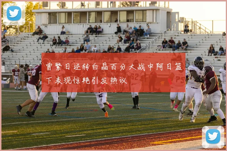 曾繁日逆转白晶百分大战中阿日篮下表现惊艳引发热议