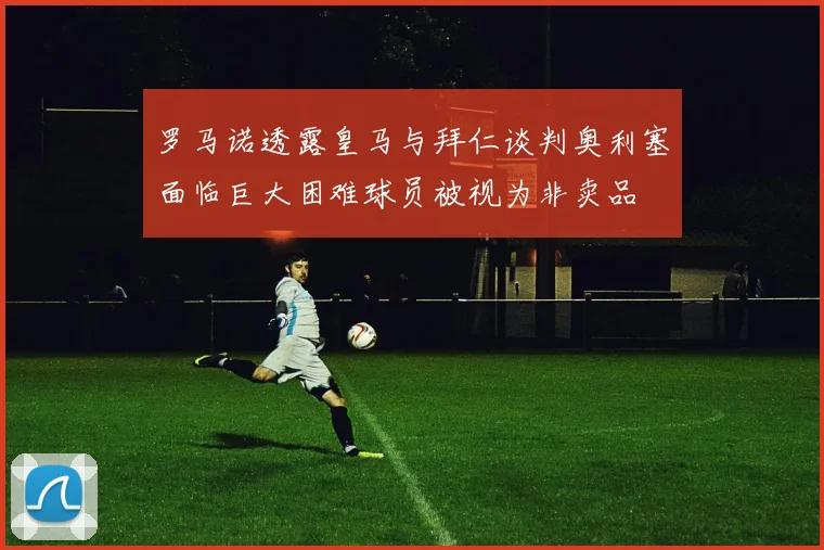 罗马诺透露皇马与拜仁谈判奥利塞面临巨大困难球员被视为非卖品