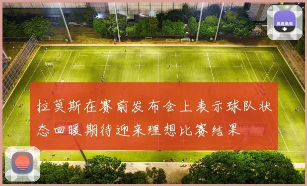 拉莫斯在赛前发布会上表示球队状态回暖期待迎来理想比赛结果