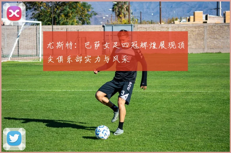 尤斯特：巴萨女足四冠辉煌展现顶尖俱乐部实力与风采