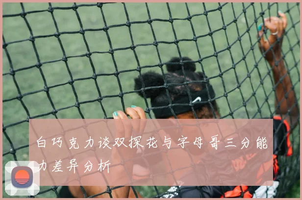 白巧克力谈双探花与字母哥三分能力差异分析