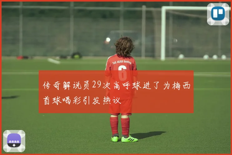 传奇解说员29次高呼球进了为梅西首球喝彩引发热议