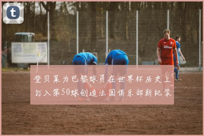 登贝莱为巴黎球员在世界杯历史上打入第50球创造法国俱乐部新纪录