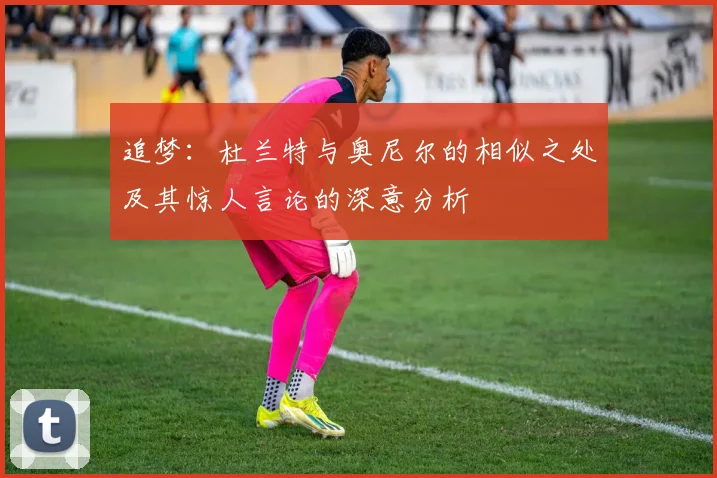 追梦：杜兰特与奥尼尔的相似之处及其惊人言论的深意分析