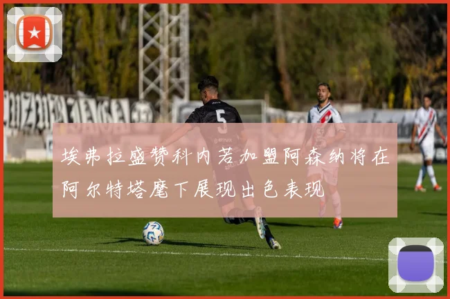 埃弗拉盛赞科内若加盟阿森纳将在阿尔特塔麾下展现出色表现