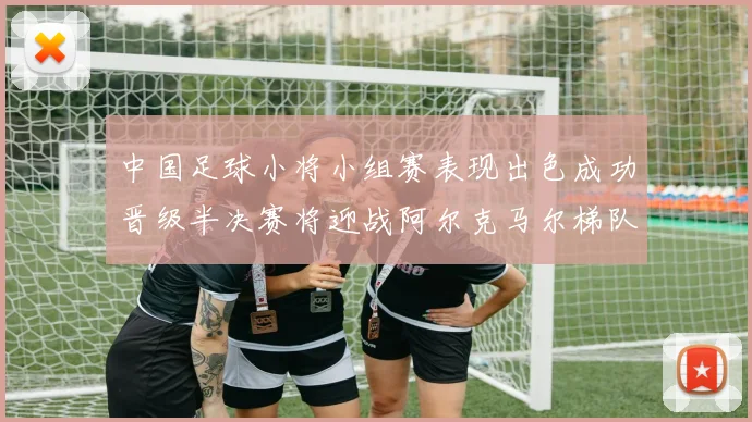 中国足球小将小组赛表现出色成功晋级半决赛将迎战阿尔克马尔梯队