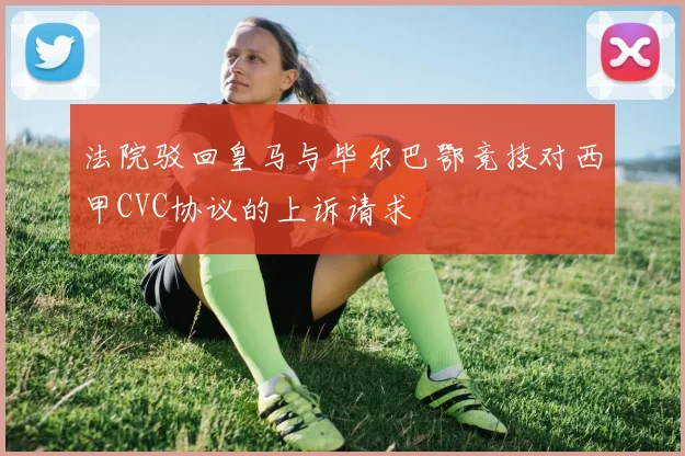 法院驳回皇马与毕尔巴鄂竞技对西甲CVC协议的上诉请求