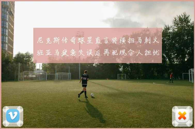 尼克斯传奇球星直言将横扫马刺文班亚马疲惫失误后再犯规令人担忧