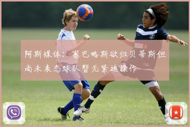 阿斯媒体：塞巴略斯欲归贝蒂斯但尚未表态球队暂无紧迫操作